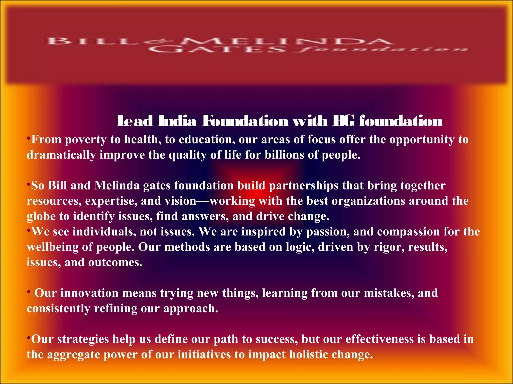 Lead India Foundation with BG foundation
•From poverty to health, to education, our areas of focus offer the opportunity to
dramatically improve the quality of life for billions of people.
•So Bill and Melinda gates foundation build partnerships that bring together
resources, expertise, and vision—working with the best organizations around the
globe to identify issues, find answers, and drive change.
•We see individuals, not issues. We are inspired by passion, and compassion for the
wellbeing of people. Our methods are based on logic, driven by rigor, results,
issues, and outcomes.
• Our innovation means trying new things, learning from our mistakes, and
consistently refining our approach.
•Our strategies help us define our path to success, but our effectiveness is based in
the aggregate power of our initiatives to impact holistic change.
 