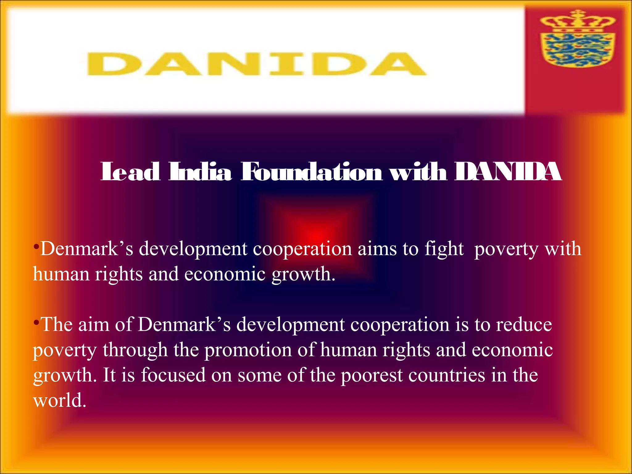 Lead India Foundation with DANIDA
•Denmark’s development cooperation aims to fight poverty with
human rights and economic growth.
•The aim of Denmark’s development cooperation is to reduce
poverty through the promotion of human rights and economic
growth. It is focused on some of the poorest countries in the
world.
 