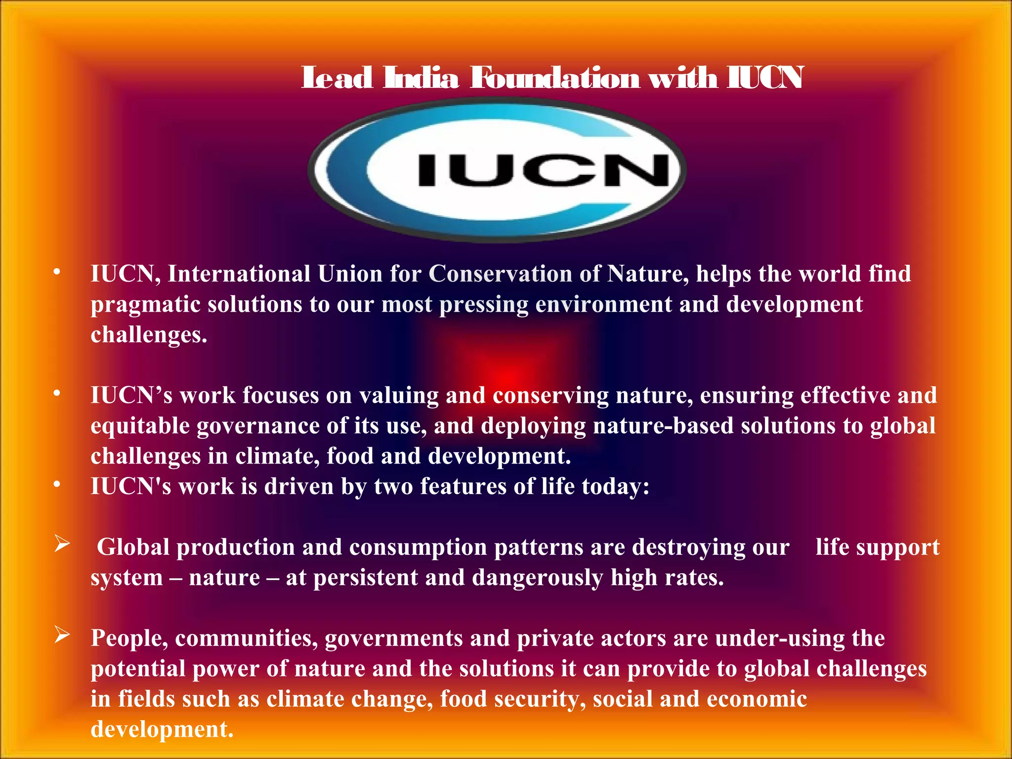 Lead India Foundation with IUCN
• IUCN, International Union for Conservation of Nature, helps the world find
pragmatic solutions to our most pressing environment and development
challenges.
• IUCN’s work focuses on valuing and conserving nature, ensuring effective and
equitable governance of its use, and deploying nature-based solutions to global
challenges in climate, food and development.
• IUCN's work is driven by two features of life today:
 Global production and consumption patterns are destroying our life support
system – nature – at persistent and dangerously high rates.
 People, communities, governments and private actors are under-using the
potential power of nature and the solutions it can provide to global challenges
in fields such as climate change, food security, social and economic
development.
 