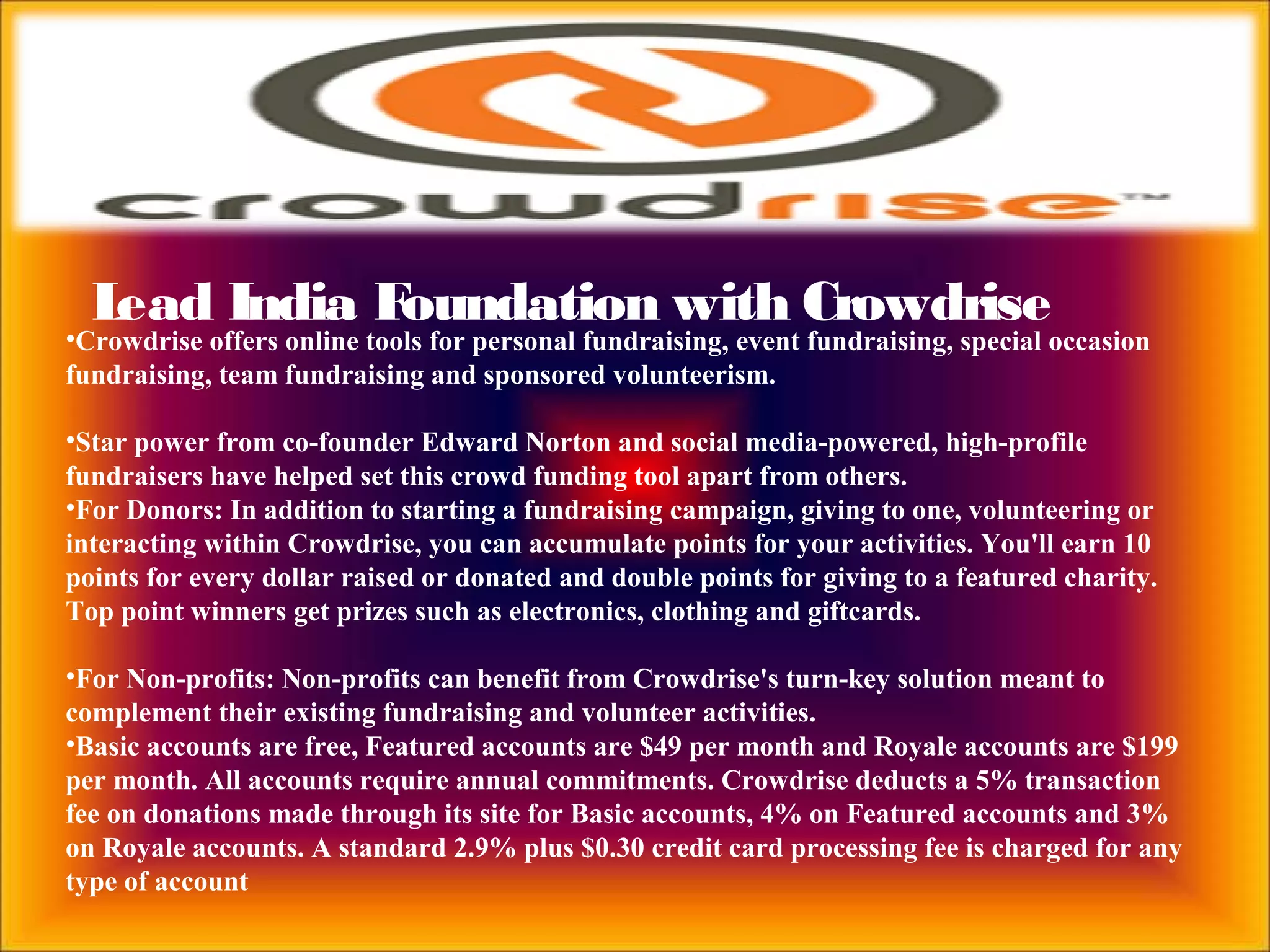 Lead India Foundation with Crowdrise
•Crowdrise offers online tools for personal fundraising, event fundraising, special occasion
fundraising, team fundraising and sponsored volunteerism.
•Star power from co-founder Edward Norton and social media-powered, high-profile
fundraisers have helped set this crowd funding tool apart from others.
•For Donors: In addition to starting a fundraising campaign, giving to one, volunteering or
interacting within Crowdrise, you can accumulate points for your activities. You'll earn 10
points for every dollar raised or donated and double points for giving to a featured charity.
Top point winners get prizes such as electronics, clothing and giftcards.
•For Non-profits: Non-profits can benefit from Crowdrise's turn-key solution meant to
complement their existing fundraising and volunteer activities.
•Basic accounts are free, Featured accounts are $49 per month and Royale accounts are $199
per month. All accounts require annual commitments. Crowdrise deducts a 5% transaction
fee on donations made through its site for Basic accounts, 4% on Featured accounts and 3%
on Royale accounts. A standard 2.9% plus $0.30 credit card processing fee is charged for any
type of account
 