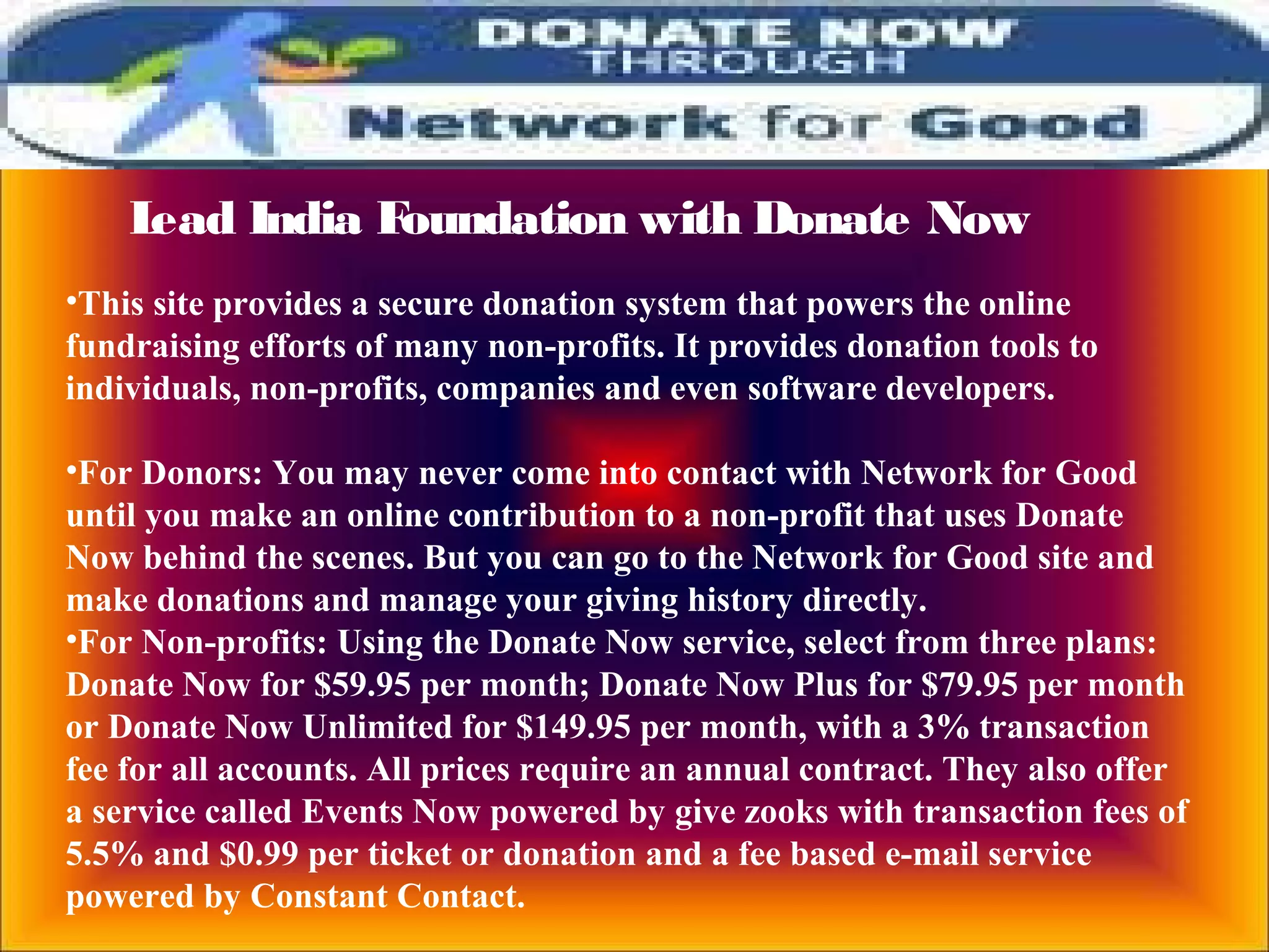 Lead India Foundation with Donate Now
•This site provides a secure donation system that powers the online
fundraising efforts of many non-profits. It provides donation tools to
individuals, non-profits, companies and even software developers.
•For Donors: You may never come into contact with Network for Good
until you make an online contribution to a non-profit that uses Donate
Now behind the scenes. But you can go to the Network for Good site and
make donations and manage your giving history directly.
•For Non-profits: Using the Donate Now service, select from three plans:
Donate Now for $59.95 per month; Donate Now Plus for $79.95 per month
or Donate Now Unlimited for $149.95 per month, with a 3% transaction
fee for all accounts. All prices require an annual contract. They also offer
a service called Events Now powered by give zooks with transaction fees of
5.5% and $0.99 per ticket or donation and a fee based e-mail service
powered by Constant Contact.
 