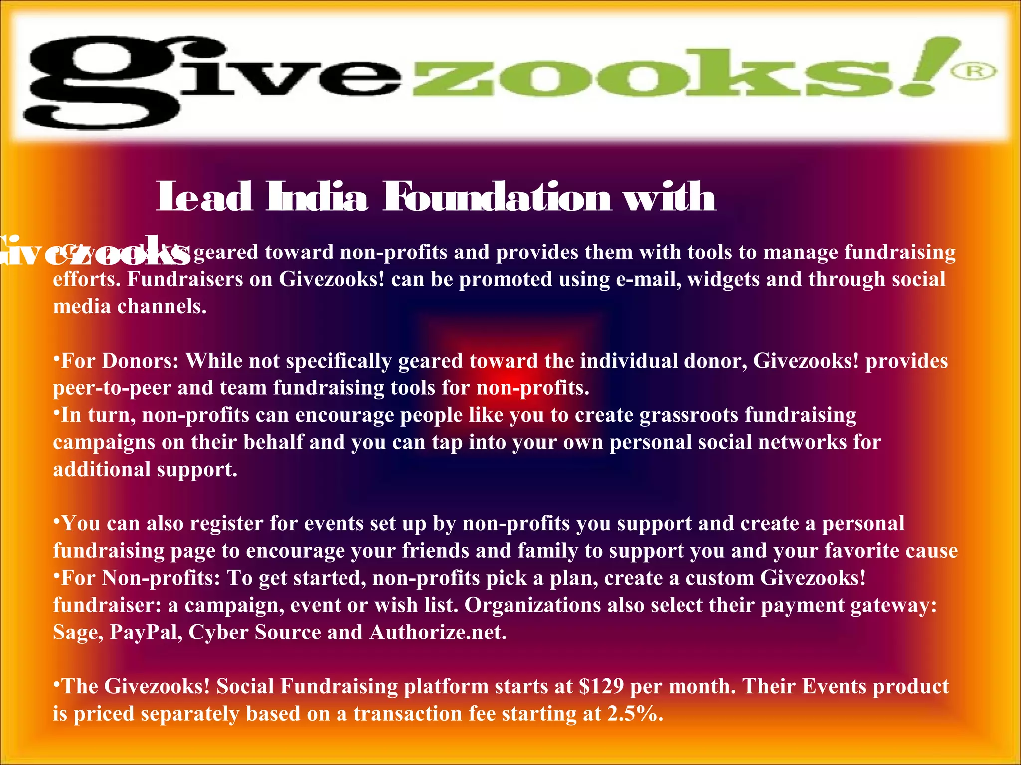 Lead India Foundation with
Givezooks•Givezooks! is geared toward non-profits and provides them with tools to manage fundraising
efforts. Fundraisers on Givezooks! can be promoted using e-mail, widgets and through social
media channels.
•For Donors: While not specifically geared toward the individual donor, Givezooks! provides
peer-to-peer and team fundraising tools for non-profits.
•In turn, non-profits can encourage people like you to create grassroots fundraising
campaigns on their behalf and you can tap into your own personal social networks for
additional support.
•You can also register for events set up by non-profits you support and create a personal
fundraising page to encourage your friends and family to support you and your favorite cause
•For Non-profits: To get started, non-profits pick a plan, create a custom Givezooks!
fundraiser: a campaign, event or wish list. Organizations also select their payment gateway:
Sage, PayPal, Cyber Source and Authorize.net.
•The Givezooks! Social Fundraising platform starts at $129 per month. Their Events product
is priced separately based on a transaction fee starting at 2.5%.
 