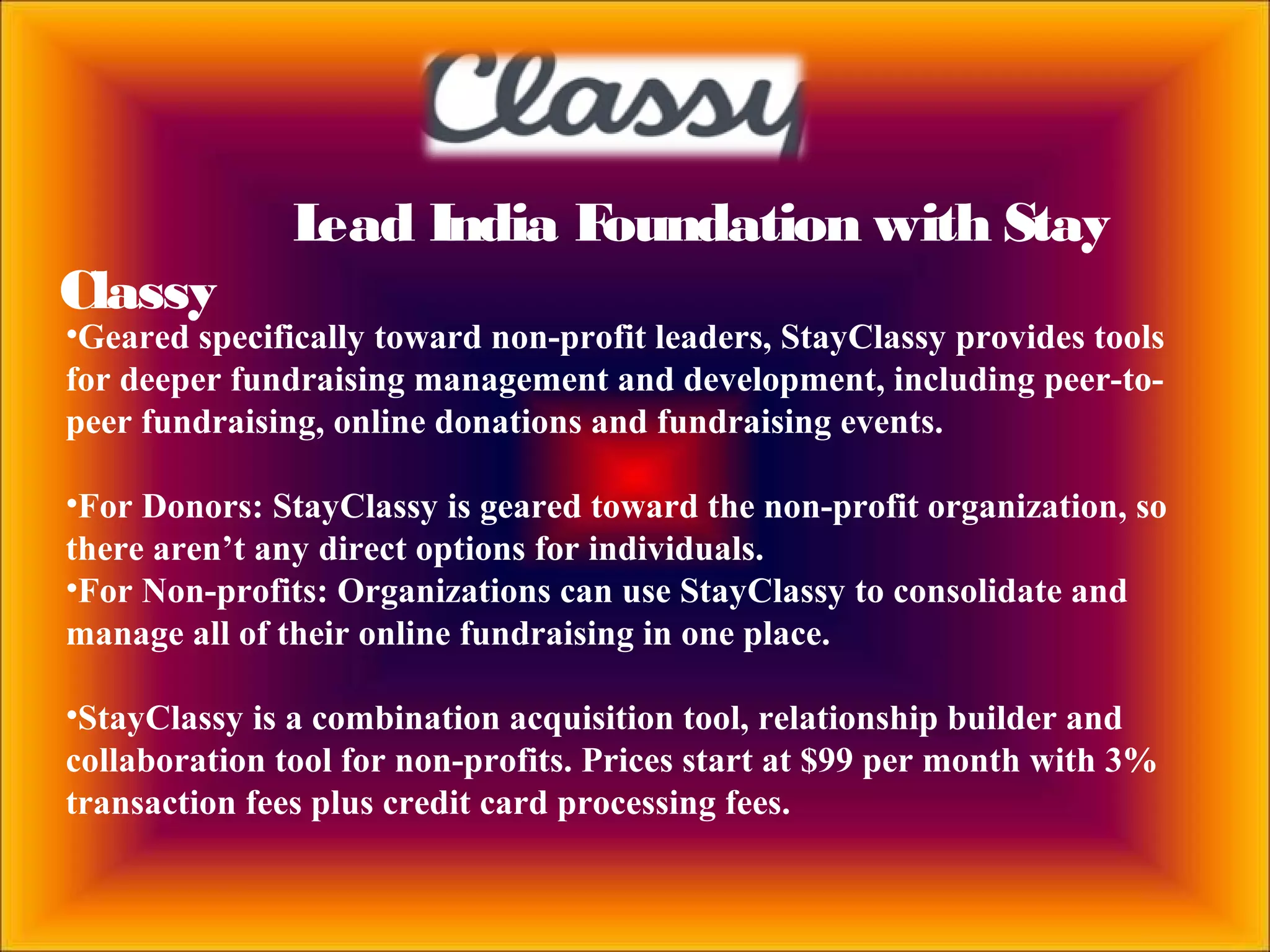 Lead India Foundation with Stay
Classy
•Geared specifically toward non-profit leaders, StayClassy provides tools
for deeper fundraising management and development, including peer-to-
peer fundraising, online donations and fundraising events.
•For Donors: StayClassy is geared toward the non-profit organization, so
there aren’t any direct options for individuals.
•For Non-profits: Organizations can use StayClassy to consolidate and
manage all of their online fundraising in one place.
•StayClassy is a combination acquisition tool, relationship builder and
collaboration tool for non-profits. Prices start at $99 per month with 3%
transaction fees plus credit card processing fees.
 