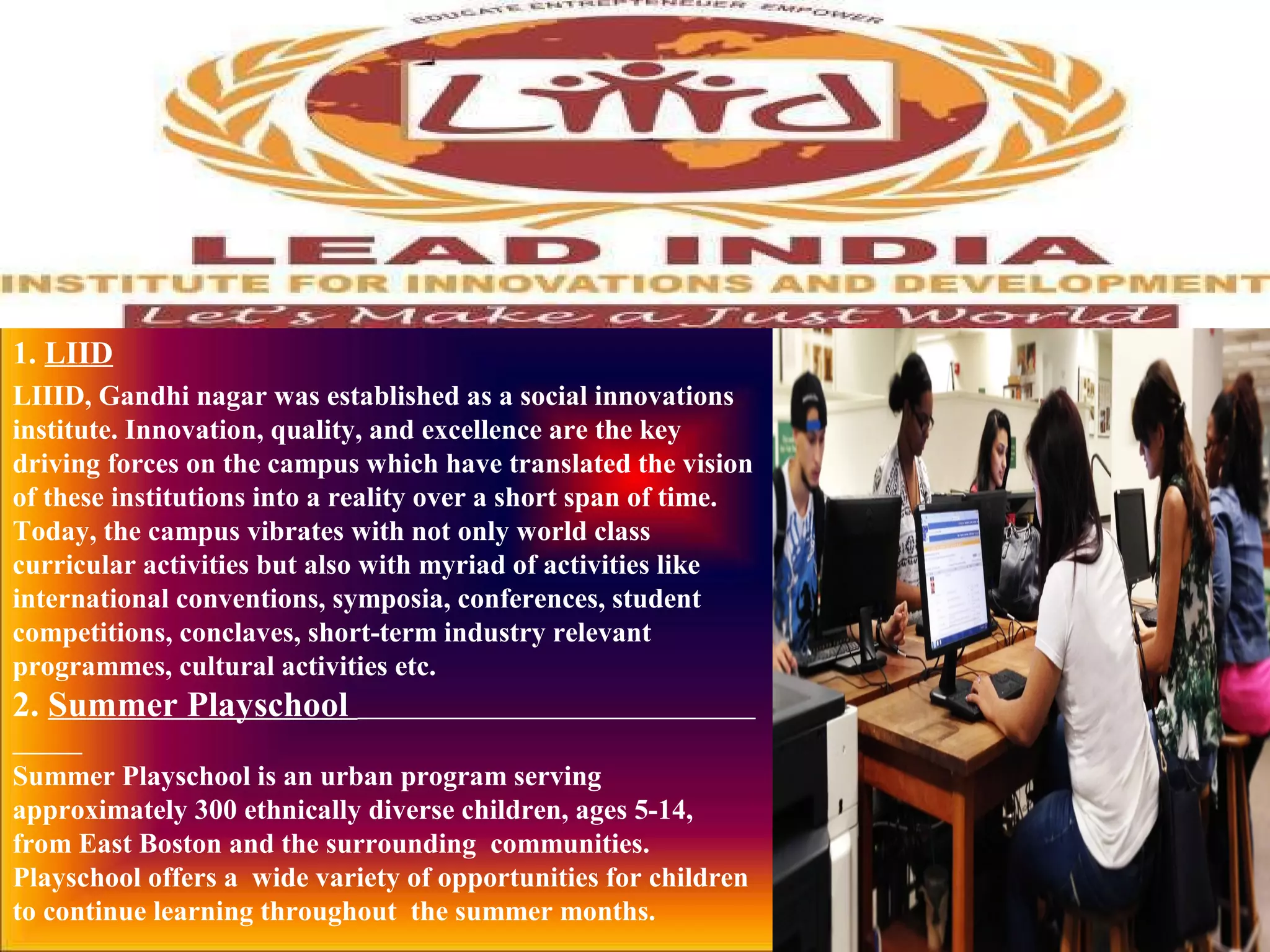 1. LIID
LIIID, Gandhi nagar was established as a social innovations
institute. Innovation, quality, and excellence are the key
driving forces on the campus which have translated the vision
of these institutions into a reality over a short span of time.
Today, the campus vibrates with not only world class
curricular activities but also with myriad of activities like
international conventions, symposia, conferences, student
competitions, conclaves, short-term industry relevant
programmes, cultural activities etc.
2. Summer Playschool
Summer Playschool is an urban program serving
approximately 300 ethnically diverse children, ages 5-14,
from East Boston and the surrounding communities.
Playschool offers a wide variety of opportunities for children
to continue learning throughout the summer months.
 