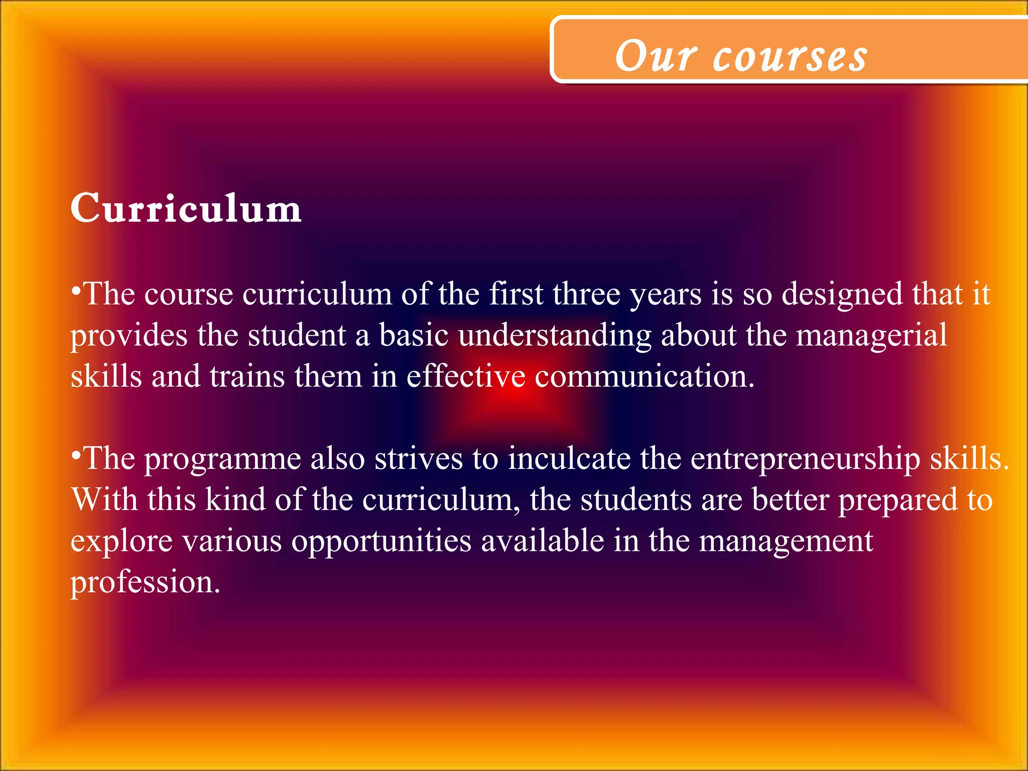 Our coursesOur courses
Curriculum
•The course curriculum of the first three years is so designed that it
provides the student a basic understanding about the managerial
skills and trains them in effective communication.
•The programme also strives to inculcate the entrepreneurship skills.
With this kind of the curriculum, the students are better prepared to
explore various opportunities available in the management
profession.
 