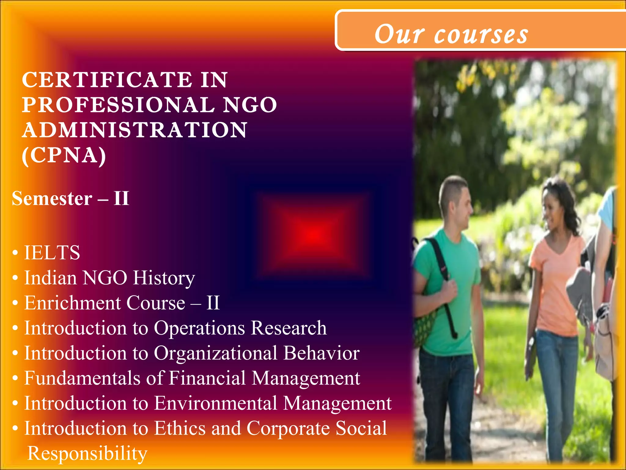 Our coursesOur courses
Semester – II
• IELTS
• Indian NGO History
• Enrichment Course – II
• Introduction to Operations Research
• Introduction to Organizational Behavior
• Fundamentals of Financial Management
• Introduction to Environmental Management
• Introduction to Ethics and Corporate Social
Responsibility
CERTIFICATE IN
PROFESSIONAL NGO
ADMINISTRATION
(CPNA)
 