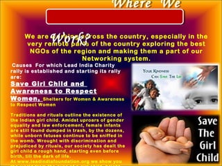 We are working across the country, especially in the
very remote parts of the country exploring the best
NGOs of the region and making them a part of our
Networking system.
Causes For which Lead India Charity
rally is established and starting its rally
are: 
Save Girl Child and
Awareness to Respect
Women, Shelters for Women & Awareness
to Respect Women
Traditions and rituals outline the existence of
the Indian girl child. Amidst uproars of gender
equality and law enforcement, female infants
are still found dumped in trash, by the dozens,
while unborn fetuses continue to be sniffed in
the womb. Wrought with discrimination and
prejudiced by rituals, our society has dealt the
girl child a rough hand, starting even before
birth, till the dark of life.
At www.leadindiafoundation.org we show you
Where We
Work?
Where We
Work?
 