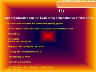 Benefits To Join
Us
Benefits To Join
Us
Your organization can use Lead India Foundation as virtual office.
You can link with more than 500 International funding agencies.
• Use Lead India Foundation as your trustworthy consultant free of cost.
• Publications
• Networking
• Unified and Strong Voice
• Helping NGOs Accomplish Their Tasks
• Training and Development of NGOs
• Fund Raising for NGOs
• Innovations in Activities
• Be a Member of International networking system
through Lead India
 