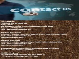 Corporate Office
Plot no. 168, Near Dr. Gunjan Jain
Children Clinic
Near by Raj shree Cinema, Sector-21, Gandhinagar, Gujarat (INDIA)
Contact no. : +91 89052 33043
Email : info@leadindiafoundation.org
Registered Office: Odessa
Lead India Foundation, 8 Lane, Ashok Nagar Nr. New Bus stand Behrampur, Odisha. 
Email.: info@leadindiafoundation.org
Contact no. : +91 89052 33043
Registered Office: Bihar 
Lead India Foundation, Jayprakash Nagar, Ward No 22, Khagaria Patna, Bihar
Email.: info@leadindiafoundation.org
Contact no. : +91 89052 33043
BFC OFFICE PATNA: AT A/149 P.C Colony, Kankarbagh, Patna- 800020,Bihar
Contact no. : +91 9470082835 / 9931392593
USA Office: New Jersey
606, 1st Avenue, North Brunswick, New Jersey, 08902, USA, 
+1 (917)-907-3208, WhatsApp: +1 (929)-331-6264
 