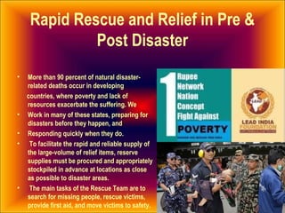 Rapid Rescue and Relief in Pre &
Post Disaster
• More than 90 percent of natural disaster-
related deaths occur in developing
countries, where poverty and lack of
resources exacerbate the suffering. We
• Work in many of these states, preparing for
disasters before they happen, and
• Responding quickly when they do.
• To facilitate the rapid and reliable supply of
the large-volume of relief items, reserve
supplies must be procured and appropriately
stockpiled in advance at locations as close
as possible to disaster areas.
• The main tasks of the Rescue Team are to
search for missing people, rescue victims,
provide first aid, and move victims to safety.
 