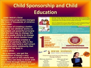 Child Sponsorship and Child
Education
LEAD INDIA's Child
Sponsorship programme changes
the lives of thousands of children
every year.
Our vision of creating a better
world for our children works on
the simple yet powerful principle
that the best way to change the
life of a needy child is to change
the world in which he/she lives!
Child sponsorship creates a
network of partners, who in the
long-term help build a self-reliant
and sustainable community that
brings out the best in
every child.
As a sponsor, you get the
satisfaction of being a very
important part of this whole new
world! You can keep in touch with
your child through letters and
personal visits and become a part
of your child's world! Child
 
