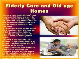 Elderly Care and Old age
Homes
For many older people who don't have
a roof over their heads or a place to
call their own, LEAD INDIA-supported
old age homes & day care centre’s are
safe havens where they can live their
lives with dignity and interact with
their peers.
A rising trend is being noticed among
the urban elderly also, who move out
of their homes and into habitats
especially catering to their needs, in
order to spend their later years in
comfort.
LEAD INDIA has started to address
this need for age-friendly habitats, by
building integrated housing and care
facilities for the elderly.
It has been working towards helping
transform old age homes into
composite shelters which go beyond
providing simply a roof and meeting
the basic needs of the elderly. It
envisions residential complexes for
elders offering a broader range of
 