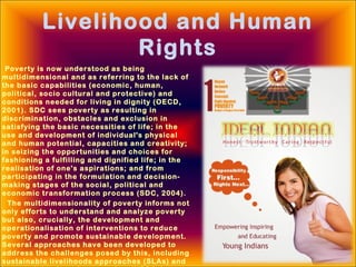 Livelihood and Human
Rights
Poverty is now understood as being
multidimensional and as referring to the lack of
the basic capabilities (economic, human,
political, socio cultural and protective) and
conditions needed for living in dignity (OECD,
2001). SDC sees poverty as resulting in
discrimination, obstacles and exclusion in
satisfying the basic necessities of life; in the
use and development of individual's physical
and human potential, capacities and creativity;
in seizing the opportunities and choices for
fashioning a fulfilling and dignified life; in the
realisation of one's aspirations; and from
participating in the formulation and decision-
making stages of the social, political and
economic transformation process (SDC, 2004).
The multidimensionality of poverty informs not
only efforts to understand and analyze poverty
but also, crucially, the development and
operationalisation of interventions to reduce
poverty and promote sustainable development.
Several approaches have been developed to
address the challenges posed by this, including
sustainable livelihoods approaches (SLAs) and
 