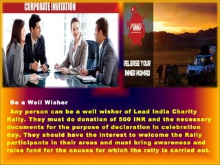 Be a Well Wisher
Any person can be a well wisher of Lead India Charity
Rally. They must do donation of 500 INR and the necessary
documents for the purpose of declaration in celebration
day. They should have the interest to welcome the Rally
participants in their areas and must bring awareness and
raise fund for the causes for which the rally is carried out.
 