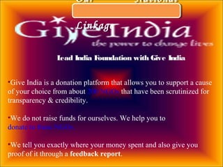 Our National
Linkage
Our National
Linkage
•Give India is a donation platform that allows you to support a cause
of your choice from about 200 NGOs that have been scrutinized for
transparency & credibility.
•We do not raise funds for ourselves. We help you to
donate to these NGOs.
•We tell you exactly where your money spent and also give you
proof of it through a feedback report.
Lead India Foundation with Give India
 