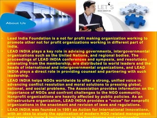 • Lead India Foundation is a not for profit making organization working to
promote other not for profit organizations working in different part of
India.
• LEAD INDIA plays a key role in advising governments, intergovernmental
organizations such as the United Nations, and regional bodies. The
proceedings of LEAD INDIA conferences and symposia, and resolutions
emanating from the membership, are distributed to world leaders and the
heads of international and intergovernmental organizations, and LEAD
INDIA plays a direct role in providing counsel and partnering with such
leadership.
• LEAD INDIA helps NGOs worldwide to offer a strong, unified voice in
advancing conflict resolution and moral solutions to pressing global,
national, and social problems. The Association provides information on the
importance of NGOs and confront challenges to the NGO community.
Nonprofit organizations are heavily affected by public policies. As an
infrastructure organization, LEAD INDIA provides a “voice” for nonprofit
organizations in the enactment and revision of laws and regulations.
• LEAD INDIA was founded in 1991 as Action for International Innovations,
with an idea to study the application of modern NGO related management
 