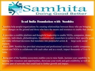 •Samhita help people/organizations by creating relationships between those who are bringing
about changes on the ground and those who have the means and resources to enable that change.
•It provides a credible platform and thoughtful leadership to enable NGOs, companies, donor
agencies, individuals, philanthropists, foundations and researchers to achieve their specific goals
and make informed decisions that translates into purposeful action & large-scale social
impacts.
•Since 2009, Samhita has provided structured and professional services to enable companies,
donors and NGOs to collaborate with each other and as a result, impact thousands of lives in
India.
•Being part of the Samhita ecosystem enables you to raise funds, increase your capability by
tapping into resources and opportunities, showcase your work and gain credibility as well as
become part of networks that could lead to further growth and impact.
Lead India Foundation with Samhita
 