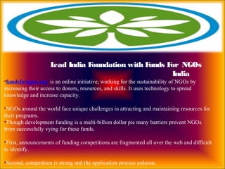 •fundsforngos.org is an online initiative, working for the sustainability of NGOs by
increasing their access to donors, resources, and skills. It uses technology to spread
knowledge and increase capacity.
•NGOs around the world face unique challenges in attracting and maintaining resources for
their programs.
•Though development funding is a multi-billion dollar pie many barriers prevent NGOs
from successfully vying for these funds.
•First, announcements of funding competitions are fragmented all over the web and difficult
to identify.
•Second, competition is strong and the application process arduous.
Lead India Foundation with Funds For NGOs
India
 