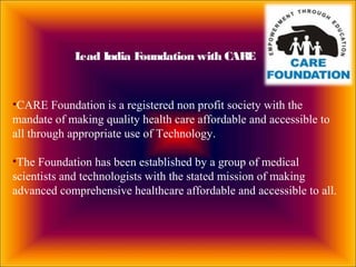 •CARE Foundation is a registered non profit society with the
mandate of making quality health care affordable and accessible to
all through appropriate use of Technology.
•The Foundation has been established by a group of medical
scientists and technologists with the stated mission of making
advanced comprehensive healthcare affordable and accessible to all.
Lead India Foundation with CARE
 