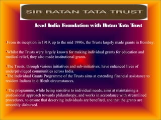 •From its inception in 1919, up to the mid 1990s, the Trusts largely made grants in Bombay.
•Whilst the Trusts were largely known for making individual grants for education and
medical relief, they also made institutional grants.
•The Trusts, through various initiatives and sub-initiatives, have enhanced lives of
underprivileged communities across India.
•The Individual Grants Programme of the Trusts aims at extending financial assistance to
resident Indians in difficult circumstances.
• The programme, while being sensitive to individual needs, aims at maintaining a
professional approach towards philanthropy, and works in accordance with streamlined
procedures, to ensure that deserving individuals are benefited, and that the grants are
smoothly disbursed.
Lead India Foundation with Ratan Tata Trust
 