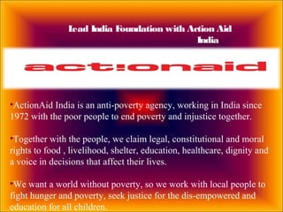 Lead India Foundation with Action Aid
India
•ActionAid India is an anti-poverty agency, working in India since
1972 with the poor people to end poverty and injustice together.
•Together with the people, we claim legal, constitutional and moral
rights to food , livelihood, shelter, education, healthcare, dignity and
a voice in decisions that affect their lives.
•We want a world without poverty, so we work with local people to
fight hunger and poverty, seek justice for the dis-empowered and
education for all children.
 