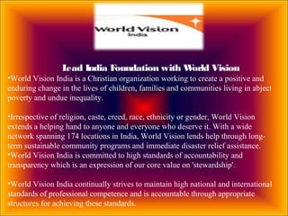 Lead India Foundation with World Vision
•World Vision India is a Christian organization working to create a positive and
enduring change in the lives of children, families and communities living in abject
poverty and undue inequality.
•Irrespective of religion, caste, creed, race, ethnicity or gender, World Vision
extends a helping hand to anyone and everyone who deserve it. With a wide
network spanning 174 locations in India, World Vision lends help through long-
term sustainable community programs and immediate disaster relief assistance.
•World Vision India is committed to high standards of accountability and
transparency which is an expression of our core value on 'stewardship'.
•World Vision India continually strives to maintain high national and international
standards of professional competence and is accountable through appropriate
structures for achieving these standards.
 