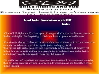 Lead India Foundation with CRY
India
•CRY - Child Rights and You is an agent of change and with your involvement ensures the
fundamental rights of underprivileged children in India are protected and honored.
•Our vision is a happy, healthy and creative child whose rights are protected and honored in
a society that is built on respect for dignity, justice and equity for all.
•Our mission is to enable people to take responsibility for the situation of the deprived
Indian child and so motivate them to seek resolution through individual and collective
action thereby enabling children to realize their full potential.
•To enable peoples' collectives and movements encompassing diverse segments, to pledge
their particular strengths, working in partnership to secure, protect and honor the rights of
India's children.
 