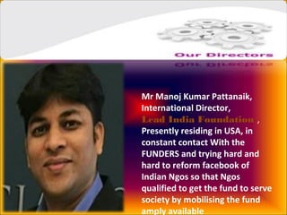 Mr Manoj Kumar Pattanaik,
International Director,
Lead India Foundation ,
Presently residing in USA, in
constant contact With the
FUNDERS and trying hard and
hard to reform facebook of
Indian Ngos so that Ngos
qualified to get the fund to serve
society by mobilising the fund
amply available
 