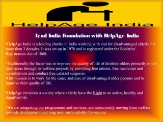 Lead India Foundation with HelpAge India
•HelpAge India is a leading charity in India working with and for disadvantaged elderly for
more than 3 decades. It was set up in 1978 and is registered under the Societies'
Registration Act of 1860.
•Traditionally the focus was to improve the quality of life of destitute elders primarily in the
rural areas through its welfare projects by providing free rations, free medicines and
consultations and conduct free cataract surgeries.
•Our mission is to work for the cause and care of disadvantaged older persons and to
improve their quality of life.
•HelpAge envisions a society where elderly have the Right to an active, healthy and
dignified life.
•We are integrating our programmes and services, and consciously moving from welfare
towards development and long term sustainability for seniors.
 