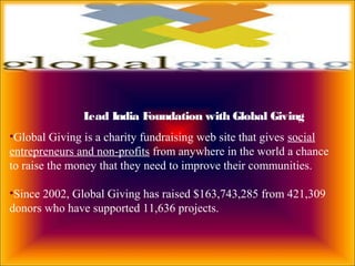 Lead India Foundation with Global Giving
•Global Giving is a charity fundraising web site that gives social
entrepreneurs and non-profits from anywhere in the world a chance
to raise the money that they need to improve their communities.
•Since 2002, Global Giving has raised $163,743,285 from 421,309
donors who have supported 11,636 projects.
 