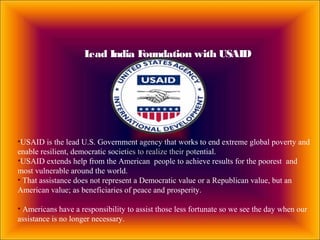 Lead India Foundation with USAID
•USAID is the lead U.S. Government agency that works to end extreme global poverty and
enable resilient, democratic societies to realize their potential.
•USAID extends help from the American people to achieve results for the poorest and
most vulnerable around the world.
• That assistance does not represent a Democratic value or a Republican value, but an
American value; as beneficiaries of peace and prosperity.
• Americans have a responsibility to assist those less fortunate so we see the day when our
assistance is no longer necessary.
 