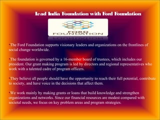 Lead India Foundation with Ford Foundation
•The Ford Foundation supports visionary leaders and organizations on the frontlines of
social change worldwide.
•The foundation is governed by a 16-member board of trustees, which includes our
president. Our grant making program is led by directors and regional representatives who
work with a talented cadre of program officers.
•They believe all people should have the opportunity to reach their full potential, contribute
to society, and have voice in the decisions that affect them.
•We work mainly by making grants or loans that build knowledge and strengthen
organizations and networks. Since our financial resources are modest compared with
societal needs, we focus on key problem areas and program strategies.
 