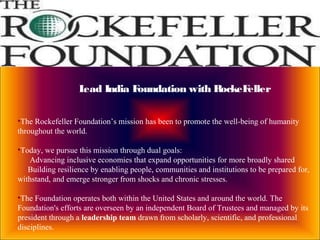Lead India Foundation with RockeFeller
•The Rockefeller Foundation’s mission has been to promote the well-being of humanity
throughout the world.
•Today, we pursue this mission through dual goals:
Advancing inclusive economies that expand opportunities for more broadly shared
Building resilience by enabling people, communities and institutions to be prepared for,
withstand, and emerge stronger from shocks and chronic stresses.
•The Foundation operates both within the United States and around the world. The
Foundation's efforts are overseen by an independent Board of Trustees and managed by its
president through a leadership team drawn from scholarly, scientific, and professional
disciplines.
 