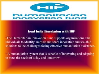 Lead India Foundation with HIF
•The Humanitarian Innovation Fund supports organizations and
individuals to identify, nurture and share innovative and scalable
solutions to the challenges facing effective humanitarian assistance.
• A humanitarian system that is capable of innovating and adapting
to meet the needs of today and tomorrow.
 