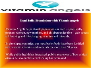 Lead India Foundation with Vitamin angels
•Vitamin Angels helps at-risk populations in need – specifically
pregnant women, new mothers, and children under five – gain access
to lifesaving and life changing vitamins and minerals.
•In developed countries, our most basic foods have been fortified
with essential vitamins and minerals for more than 50 years.
•While public health has increased, public awareness of how critical
vitamin A is to our basic well-being has decreased.
 