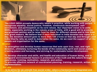 The LEAD INDIA accepts democratic ideals in practice, while working with people. It
recognizes equality, social justice, freedom, continuous development, self-
enrichment, and participation as its core values. Our important vision is to unite
NGOs, especially working in the remote areas of India, with a good will to promote
marginalised section and to raise fund for them for different causes and to link them
with grant makers. We believe that if each individual in India donates one rupee in a
day, the donation amount goes to more than 125 crores on that day and through Lead
India Charity rally we want to materialise the same. An we need the support of all the
people and organisation for the same. 
Mission
To strengthen and develop human resources that acts upon true, real, and right
direction, ultimately nurturing the bonds of the community spirit and social justice,
creating peace and harmony, and striving for sustainable human development.
To develop character and skills, and health and education of human being, and to
safeguard environmental factors in protection of the truth and the nature through
awareness, training, motivation, research, and action.
To provide effective network of coordinated planning, training, research, action, and
implementation.
Our aim
Is to strive for an untruth free social order, where a harmoniously integrated and
 