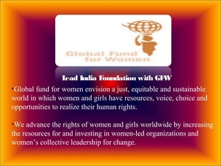 Lead India Foundation with GFW
•Global fund for women envision a just, equitable and sustainable
world in which women and girls have resources, voice, choice and
opportunities to realize their human rights.
•We advance the rights of women and girls worldwide by increasing
the resources for and investing in women-led organizations and
women’s collective leadership for change.
 