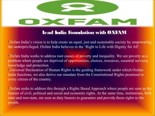 Lead India Foundation with OXFAM
•Oxfam India’s vision is to help create an equal, just and sustainable society by empowering
the underprivileged. Oxfam India believes in the ‘Right to Life with Dignity for All’.
•Oxfam India works to address root causes of poverty and inequality. We see poverty as a
problem where people are deprived of opportunities, choices, resources, essential services,
knowledge and protection.
•Universal Declaration of Human Rights is the guiding framework under which Oxfam
India functions, we also derive our mandate from the Constitutional Rights promised to
every citizen of the country.
•Oxfam seeks to address this through a Rights Based Approach where people are seen as the
bearers of civil, political and social and economic rights. At the same time, institutions, both
state and non-state, are seen as duty bearers to guarantee and provide those rights to the
people.
 