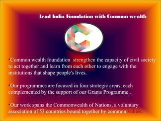Lead India Foundation with Common wealth
•Common wealth foundation strengthen the capacity of civil society
to act together and learn from each other to engage with the
institutions that shape people's lives.
•Our programmes are focused in four strategic areas, each
complemented by the support of our Grants Programme .
•Our work spans the Commonwealth of Nations, a voluntary
association of 53 countries bound together by common values.
 