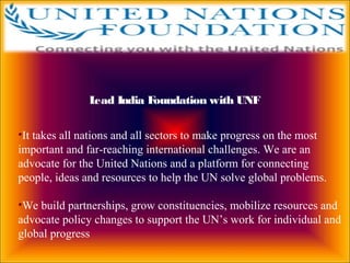 Lead India Foundation with UNF
•It takes all nations and all sectors to make progress on the most
important and far-reaching international challenges. We are an
advocate for the United Nations and a platform for connecting
people, ideas and resources to help the UN solve global problems.
•We build partnerships, grow constituencies, mobilize resources and
advocate policy changes to support the UN’s work for individual and
global progress
 