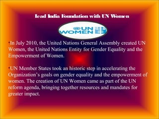 Lead India Foundation with UN Women
•In July 2010, the United Nations General Assembly created UN
Women, the United Nations Entity for Gender Equality and the
Empowerment of Women.
•UN Member States took an historic step in accelerating the
Organization’s goals on gender equality and the empowerment of
women. The creation of UN Women came as part of the UN
reform agenda, bringing together resources and mandates for
greater impact.
 
