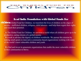 Lead India Foundation with Global Funds For
children•At The Global Fund for Children, we transform the lives of children on the edges of
society—trafficked children, refugees, child laborers—and help them regain their rights
and reach their potential.
•At The Global Fund for Children, we envision a world where all children grow up to be
productive, caring citizens of a global society.
•We work to advance the dignity of children worldwide. We pursue this mission by
making small grants to innovative community-based organizations working with many
of the world’s most vulnerable children and youth.
•We find and invest in grassroots organizations that enable the most vulnerable children
in their communities to thrive.
 