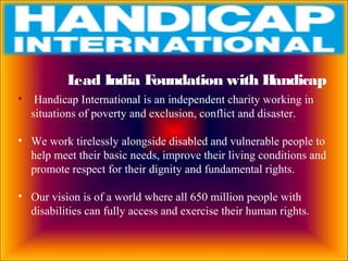 Lead India Foundation with Handicap
• Handicap International is an independent charity working in
situations of poverty and exclusion, conflict and disaster.
• We work tirelessly alongside disabled and vulnerable people to
help meet their basic needs, improve their living conditions and
promote respect for their dignity and fundamental rights.
• Our vision is of a world where all 650 million people with
disabilities can fully access and exercise their human rights.
 