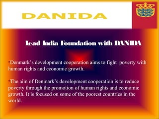Lead India Foundation with DANIDA
•Denmark’s development cooperation aims to fight poverty with
human rights and economic growth.
•The aim of Denmark’s development cooperation is to reduce
poverty through the promotion of human rights and economic
growth. It is focused on some of the poorest countries in the
world.
 