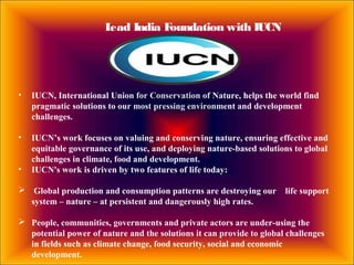 Lead India Foundation with IUCN
• IUCN, International Union for Conservation of Nature, helps the world find
pragmatic solutions to our most pressing environment and development
challenges.
• IUCN’s work focuses on valuing and conserving nature, ensuring effective and
equitable governance of its use, and deploying nature-based solutions to global
challenges in climate, food and development.
• IUCN's work is driven by two features of life today:
 Global production and consumption patterns are destroying our life support
system – nature – at persistent and dangerously high rates.
 People, communities, governments and private actors are under-using the
potential power of nature and the solutions it can provide to global challenges
in fields such as climate change, food security, social and economic
development.
 