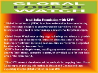 Lead India Foundation with GFW
• Global Forest Watch (GFW) is an interactive online forest monitoring
and alert system designed to empower people everywhere with the
information they need to better manage and conserve forest landscapes.
•Global Forest Watch uses cutting edge technology and science to provide
the timeliest and most precise information about the status of forest
landscapes worldwide, including near-real-time alerts showing suspected
locations of recent tree cover loss.
•GFW is free and simple to use, enabling anyone to create custom maps,
analyze forest trends, subscribe to alerts, or download data for their local
area or the entire world.
•The GFW network also developed the methods for mapping Intact Forest
Landscapes by piloting this method in Russia and Canada and then
expanding it to the global level for the year 2000
 