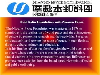 Lead India Foundation with Niwano Peace
•The Niwano Peace Foundation was chartered in 1978 to
contribute to the realization of world peace and the enhancement
of culture by promoting research and their activities, based on
religious spirit and serving the cause of peace, in such fields as
thought, culture, science, and education.
•It is his firm belief that people of religion the world over, as well
as others whose activities are rooted in the spirit of religion,
should cooperate in a way transcending sectarian differences to
promote such activities from the broad-based viewpoint of social
and public well-being.
 