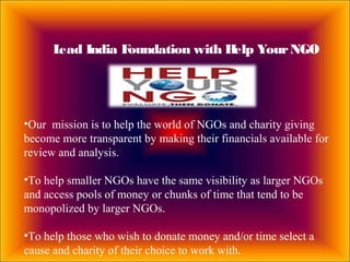 Lead India Foundation with Help YourNGO
•Our mission is to help the world of NGOs and charity giving
become more transparent by making their financials available for
review and analysis.
•To help smaller NGOs have the same visibility as larger NGOs
and access pools of money or chunks of time that tend to be
monopolized by larger NGOs.
•To help those who wish to donate money and/or time select a
cause and charity of their choice to work with.
 