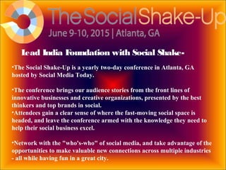 Lead India Foundation with Social Shake-
•The Social Shake-Up is a yearly two-day conference in Atlanta, GA
hosted by Social Media Today.
•The conference brings our audience stories from the front lines of
innovative businesses and creative organizations, presented by the best
thinkers and top brands in social.
•Attendees gain a clear sense of where the fast-moving social space is
headed, and leave the conference armed with the knowledge they need to
help their social business excel.
•Network with the "who's-who" of social media, and take advantage of the
opportunities to make valuable new connections across multiple industries
- all while having fun in a great city.
 
