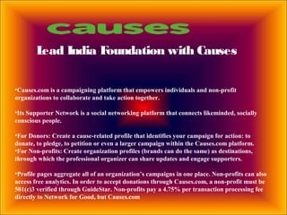 Lead India Foundation with Causes
•Causes.com is a campaigning platform that empowers individuals and non-profit
organizations to collaborate and take action together.
•Its Supporter Network is a social networking platform that connects likeminded, socially
conscious people.
•For Donors: Create a cause-related profile that identifies your campaign for action: to
donate, to pledge, to petition or even a larger campaign within the Causes.com platform.
•For Non-profits: Create organization profiles (brands can do the same) as destinations,
through which the professional organizer can share updates and engage supporters.
•Profile pages aggregate all of an organization’s campaigns in one place. Non-profits can also
access free analytics. In order to accept donations through Causes.com, a non-profit must be
501(c)3 verified through GuideStar. Non-profits pay a 4.75% per transaction processing fee
directly to Network for Good, but Causes.com
 